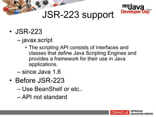 JSR-223 support
? JSR-223
C javax.script
? The scripting API consists of interfaces and
classes that define Java Scripting Engines and
provides a framework for their use in Java
applications.
C since Java 1.6
? Before JSR-223
C Use BeanShell or etc..
C API not standard
 