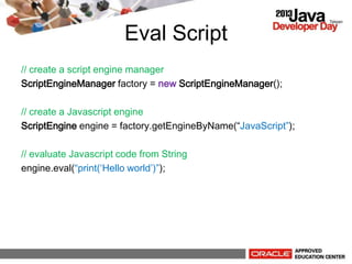Eval Script
// create a script engine manager
ScriptEngineManager factory = new ScriptEngineManager();
// create a Javascript engine
ScriptEngine engine = factory.getEngineByName(JavaScript);
// evaluate Javascript code from String
engine.eval(print(Hello world));
 
