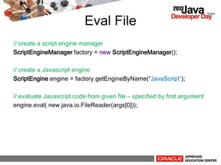 Eval File
// create a script engine manager
ScriptEngineManager factory = new ScriptEngineManager();
// create a Javascript engine
ScriptEngine engine = factory.getEngineByName(JavaScript);
// evaluate Javascript code from given file C specified by first argument
engine.eval( new java.io.FileReader(args[0]));
 