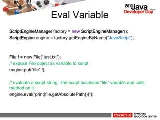 Eval Variable
ScriptEngineManager factory = new ScriptEngineManager();
ScriptEngine engine = factory.getEngineByName(JavaScript);
File f = new File(test.txt);
// expose File object as variable to script
engine.put(file,f);
// evaluate a script string. The script accesses file variable and calls
method on it
engine.eval(print(file.getAbsolutePath()));
 