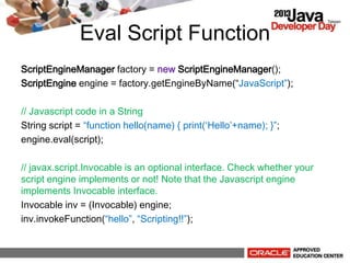 Eval Script Function
ScriptEngineManager factory = new ScriptEngineManager();
ScriptEngine engine = factory.getEngineByName(JavaScript);
// Javascript code in a String
String script = function hello(name) { print(Hello+name); };
engine.eval(script);
// javax.script.Invocable is an optional interface. Check whether your
script engine implements or not! Note that the Javascript engine
implements Invocable interface.
Invocable inv = (Invocable) engine;
inv.invokeFunction(hello, Scripting!!);
 