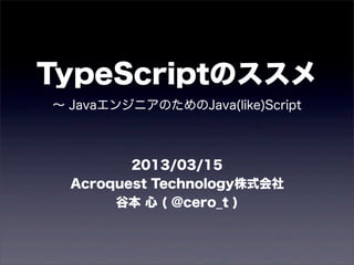 TypeScriptのススメ
∼ JavaエンジニアのためのJava(like)Script



         2013/03/15
  Acroquest Technology株式会社
       谷本 心 ( @cero_t )
 
