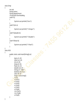 class Emp
{
int eid;
String name;
String department;
//Function Overloading
void f1()
{
System.out.println("Zero");
}
void f1(int a)
{
System.out.println("1 Integer");
}
void f1(double b)
{
System.out.println("1 Double");
}
void f1(float b)
{
System.out.println("1 Float");
}
}
class A25
{
public static void main(String[] ar)
{
byte x1=43;
short x2=34;
int x3=45;
long x4=56;
float x5=23;
double x6=23;
String x7="ABC";
boolean x8=true;
char x9='A';
Emp e=new Emp();
e.f1();
e.f1(x1);
e.f1(x2);
e.f1(x3);
e.f1(x4);
e.f1(x5);
e.f1(x6);
//e.f1(x7);
//e.f1(x8);
e.f1(x9);
}
}
 