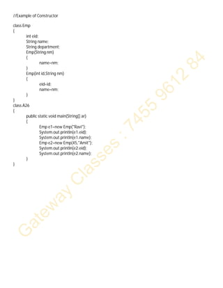 //Example of Constructor
class Emp
{
int eid;
String name;
String department;
Emp(String nm)
{
name=nm;
}
Emp(int id,String nm)
{
eid=id;
name=nm;
}
}
class A26
{
public static void main(String[] ar)
{
Emp e1=new Emp("Ravi");
System.out.println(e1.eid);
System.out.println(e1.name);
Emp e2=new Emp(45,"Amit");
System.out.println(e2.eid);
System.out.println(e2.name);
}
}
 