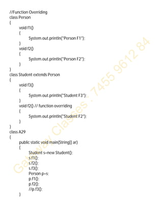 //Function Overriding
class Person
{
void f1()
{
System.out.println("Person F1");
}
void f2()
{
System.out.println("Person F2");
}
}
class Student extends Person
{
void f3()
{
System.out.println("Student F3");
}
void f2() // function overriding
{
System.out.println("Student F2");
}
}
class A29
{
public static void main(String[] ar)
{
Student s=new Student();
s.f1();
s.f2();
s.f3();
Person p=s;
p.f1();
p.f2();
//p.f3();
}
 