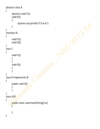 abstract class A
{
abstract void f1();
void f2()
{
System.out.println("F2 in A");
}
}
interface B
{
void f1();
void f2();
}
class C
{
void f1()
{
}
void f2()
{
}
}
class D implements B
{
public void f2()
{
}
}
class A30
{
public static void main(String[] ar)
{
}
}
 