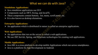 What we can do with Java?
Standalone Applications:
 Java standalone applications use GUI
 Components such as AWT, Swing, and JavaFX.
 These components contain buttons, list, menu, scroll panel, etc.
 It is also known as desktop alienations.
Enterprise Applications:
 An application which is distributed in nature is called an enterprise applications.
Web Applications:
 An applications that run on the server is called a web applications.
 We use JSP, Servlet, Spring, and Hibernate technologies for creating web applications.
Mobile Applications:
 Java ME is a cross-platform to develop mobile Applications which run across smartphones.
 Java is a platform for App Development in Android.
 