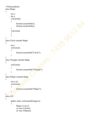 // Polymorphism
class Shape
{
int x;
int y;
void print()
{
System.out.println(x);
System.out.println(y);
}
void area()
{
}
}
class Circle extends Shape
{
int r;
void area()
{
System.out.println("Circle");
}
}
class Triangle extends Shape
{
void area()
{
System.out.println("Triangle");
}
}
class Ellipse extends Shape
{
int r1,r2;
void area()
{
System.out.println("Ellipse");
}
}
class A31
{
public static void main(String[] ar)
{
Shape s1,s2,s3;
s1=new Circle();
s2=new Ellipse();
 