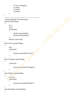 s3=new Triangle();
s1.area();
s2.area();
s3.area();
}
}
------------------------------------------------------------
// Polymorphism with Abstraction
abstract class Shape
{
int x;
int y;
void print()
{
System.out.println(x);
System.out.println(y);
}
abstract void area();
}
class Circle extends Shape
{
int r;
void area()
{
System.out.println("Circle");
}
}
class Triangle extends Shape
{
void area()
{
System.out.println("Triangle");
}
}
class Ellipse extends Shape
{
int r1,r2;
void area()
{
System.out.println("Ellipse");
}
}
class Rectangle extends Shape
{
 