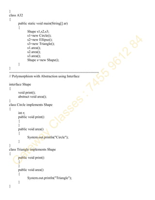 }
class A32
{
public static void main(String[] ar)
{
Shape s1,s2,s3;
s1=new Circle();
s2=new Ellipse();
s3=new Triangle();
s1.area();
s2.area();
s3.area();
Shape s=new Shape();
}
}
----------------------------------------------------------------------------
// Polymorphism with Abstraction using Interface
interface Shape
{
void print();
abstract void area();
}
class Circle implements Shape
{
int r;
public void print()
{
}
public void area()
{
System.out.println("Circle");
}
}
class Triangle implements Shape
{
public void print()
{
}
public void area()
{
System.out.println("Triangle");
}
}
 