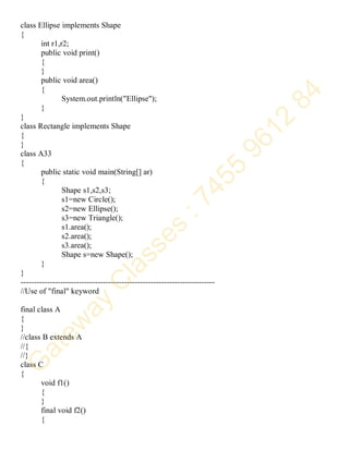 class Ellipse implements Shape
{
int r1,r2;
public void print()
{
}
public void area()
{
System.out.println("Ellipse");
}
}
class Rectangle implements Shape
{
}
class A33
{
public static void main(String[] ar)
{
Shape s1,s2,s3;
s1=new Circle();
s2=new Ellipse();
s3=new Triangle();
s1.area();
s2.area();
s3.area();
Shape s=new Shape();
}
}
-------------------------------------------------------------------------
//Use of "final" keyword
final class A
{
}
//class B extends A
//{
//}
class C
{
void f1()
{
}
final void f2()
{
 