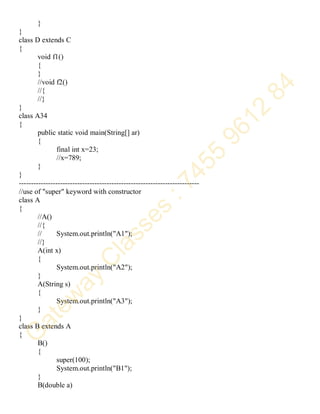 }
}
class D extends C
{
void f1()
{
}
//void f2()
//{
//}
}
class A34
{
public static void main(String[] ar)
{
final int x=23;
//x=789;
}
}
--------------------------------------------------------------------------
//use of "super" keyword with constructor
class A
{
//A()
//{
// System.out.println("A1");
//}
A(int x)
{
System.out.println("A2");
}
A(String s)
{
System.out.println("A3");
}
}
class B extends A
{
B()
{
super(100);
System.out.println("B1");
}
B(double a)
 
