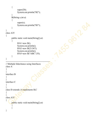 {
super(20);
System.out.println("B2");
}
B(String s,int a)
{
super(s);
System.out.println("B3");
}
}
class A35
{
public static void main(String[] ar)
{
B b1=new B();
System.out.println();
B b2=new B(23.567);
System.out.println();
B b3=new B("ABC",55);
}
}
-----------------------------------------------------------
// Multiple Inheritance using Interfaces
class A
{
}
interface B
{
}
interface C
{
}
class D extends A implements B,C
{
}
class A35
{
public static void main(String[] ar)
{
}
}
 