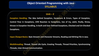 Unit – 2
Exception Handling: The Idea behind Exception, Exceptions & Errors, Types of Exception,
Control Flow in Exceptions, JVM Reaction to Exceptions, Use of try, catch, finally, throw,
throws in Exception Handling, In-built and User Defined Exceptions, Checked and Un-Checked
Exceptions.
Input /Output Basics: Byte Streams and Character Streams, Reading and Writing File in Java.
Multithreading: Thread, Thread Life Cycle, Creating Threads, Thread Priorities, Synchronizing
Threads, Inter-thread Communication.
Object Oriented Programming with Java
SYLLABUS
 