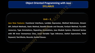 Unit – 3
Java New Features: Functional Interfaces, Lambda Expression, Method References, Stream
API, Default Methods, Static Method, Base64 Encode and Decode, ForEach Method, Try-with
resources, Type Annotations, Repeating Annotations, Java Module System, Diamond Syntax
with 08 Inner Anonymous Class, Local Variable Type Inference, Switch Expressions, Yield
Keyword, Text Blocks, Records, Sealed Classes.
Object Oriented Programming with Java
SYLLABUS
 