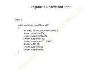 Program to Understand Print
class A2
{
public static void main(String aa[])
{
int a=45; System.out.println("Hello");
System.out.println(154);
System.out.println(52.64);
System.out.println('A');
System.out.println(152*10+85);
double b=213.67;
System.out.println(a);
System.out.println(b);
}
}
 