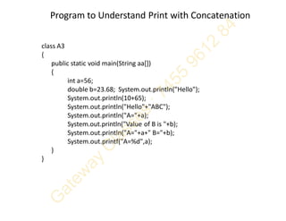 Program to Understand Print with Concatenation
class A3
{
public static void main(String aa[])
{
int a=56;
double b=23.68; System.out.println("Hello");
System.out.println(10+65);
System.out.println("Hello"+"ABC");
System.out.println("A="+a);
System.out.println("Value of B is "+b);
System.out.println("A="+a+" B="+b);
System.out.printf("A=%d",a);
}
}
 