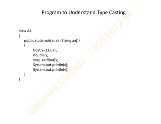 Program to Understand Type Casting
class A4
{
public static void main(String aa[])
{
float x=23.67F;
double y;
y=x; x=(float)y;
System.out.println(x);
System.out.println(y);
}
}
 