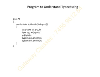 Program to Understand Typecasting
class A5
{
public static void main(String aa[])
{
int a=100; int b=320;
byte x,y; x=(byte)a;
y=(byte)b;
System.out.println(x);
System.out.println(y);
}
}
 