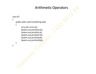 Arithmetic Operators
class A7
{
public static void main(String aa[])
{
int a=56; int b=10;
System.out.println(a+b);
System.out.println(a-b);
System.out.println(a*b);
System.out.println(a/b);
System.out.println(a%b);
}
}
 