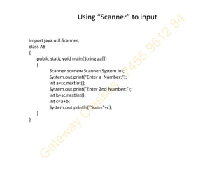Using “Scanner” to input
import java.util.Scanner;
class A8
{
public static void main(String aa[])
{
Scanner sc=new Scanner(System.in);
System.out.print("Enter a Number:");
int a=sc.nextInt();
System.out.print("Enter 2nd Number:");
int b=sc.nextInt();
int c=a+b;
System.out.println("Sum="+c);
}
}
 