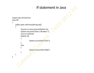 If statement in Java
import java.util.Scanner;
class A9
{
public static void main(String aa[])
{
Scanner sc=new Scanner(System.in);
System.out.print("Enter a Number:");
int a=sc.nextInt();
if(a%2==0)
{
System.out.println("Even");
}
else
{
System.out.println("Odd");
}
}
}
 