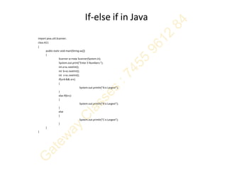 If-else if in Java
import java.util.Scanner;
class A11
{
publicstatic void main(String aa[])
{
Scanner sc=new Scanner(System.in);
System.out.print("Enter 3 Numbers:");
int a=sc.nextInt();
int b=sc.nextInt();
int c=sc.nextInt();
if(a>b && a>c)
{
System.out.println("Ais Largest");
}
else if(b>c)
{
System.out.println("B is Largest");
}
else
{
System.out.println("C is Largest");
}
}
}
 