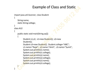 Example of Class and Static
import java.util.Scanner; class Student
{
String name;
static String college;
}
class A12
{
public static void main(String aa[])
{
Student s1,s2; s1=new Student(); s2=new
Student();
Student s3=new Student(); Student.college="ABC";
s1.name="Rajat"; s2.name="Amit"; s3.name="Sumit";
System.out.println(s1.name);
System.out.println(s1.college);
System.out.println(s2.name);
System.out.println(s2.college);
System.out.println(s3.name);
System.out.println(s3.college);
}
}
 