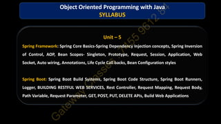 Unit – 5
Spring Framework: Spring Core Basics-Spring Dependency Injection concepts, Spring Inversion
of Control, AOP, Bean Scopes- Singleton, Prototype, Request, Session, Application, Web
Socket, Auto wiring, Annotations, Life Cycle Call backs, Bean Configuration styles
Spring Boot: Spring Boot Build Systems, Spring Boot Code Structure, Spring Boot Runners,
Logger, BUILDING RESTFUL WEB SERVICES, Rest Controller, Request Mapping, Request Body,
Path Variable, Request Parameter, GET, POST, PUT, DELETE APIs, Build Web Applications
Object Oriented Programming with Java
SYLLABUS
 
