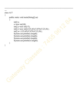 -----------------------------------------------------------------------------------------------------
---
class A17
{
public static void main(String[] aa)
{
int[] x;
x=new int[10];
int[] y=new int[17];
int[] z=new int[]{123,45,67,879,67,23,56};
int[] w={123,45,67,879,67,23,56};
System.out.println(x.length);
System.out.println(y.length);
System.out.println(z.length);
System.out.println(w.length);
}
}
 