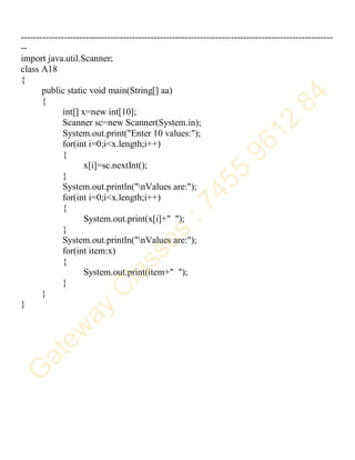 -----------------------------------------------------------------------------------------------------
--
import java.util.Scanner;
class A18
{
public static void main(String[] aa)
{
int[] x=new int[10];
Scanner sc=new Scanner(System.in);
System.out.print("Enter 10 values:");
for(int i=0;i<x.length;i++)
{
x[i]=sc.nextInt();
}
System.out.println("nValues are:");
for(int i=0;i<x.length;i++)
{
System.out.print(x[i]+" ");
}
System.out.println("nValues are:");
for(int item:x)
{
System.out.print(item+" ");
}
}
}
 