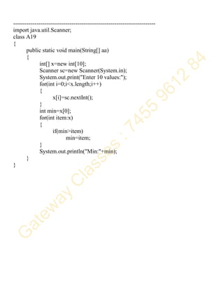 -------------------------------------------------------------------------
import java.util.Scanner;
class A19
{
public static void main(String[] aa)
{
int[] x=new int[10];
Scanner sc=new Scanner(System.in);
System.out.print("Enter 10 values:");
for(int i=0;i<x.length;i++)
{
x[i]=sc.nextInt();
}
int min=x[0];
for(int item:x)
{
if(min>item)
min=item;
}
System.out.println("Min:"+min);
}
}
 