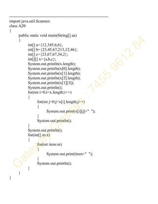 ------------------------------------------------------------------------
import java.util.Scanner;
class A20
{
public static void main(String[] aa)
{
int[] a={12,345,6,6};
int[] b={23,45,67,213,12,46};
int[] c={23,67,67,34,2};
int[][] x={a,b,c};
System.out.println(x.length);
System.out.println(x[0].length);
System.out.println(x[1].length);
System.out.println(x[2].length);
System.out.println(x[1][3]);
System.out.println();
for(int i=0;i<x.length;i++)
{
for(int j=0;j<x[i].length;j++)
{
System.out.print(x[i][j]+" ");
}
System.out.println();
}
System.out.println();
for(int[] m:x)
{
for(int item:m)
{
System.out.print(item+" ");
}
System.out.println();
}
}
}
 