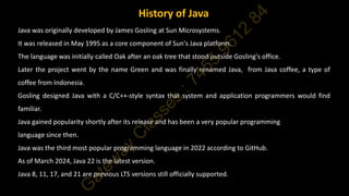 Java was originally developed by James Gosling at Sun Microsystems.
It was released in May 1995 as a core component of Sun's Java platform.
The language was initially called Oak after an oak tree that stood outside Gosling's office.
Later the project went by the name Green and was finally renamed Java, from Java coffee, a type of
coffee from Indonesia.
Gosling designed Java with a C/C++-style syntax that system and application programmers would find
familiar.
Java gained popularity shortly after its release and has been a very popular programming
language since then.
Java was the third most popular programming language in 2022 according to GitHub.
As of March 2024, Java 22 is the latest version.
Java 8, 11, 17, and 21 are previous LTS versions still officially supported.
History of Java
 