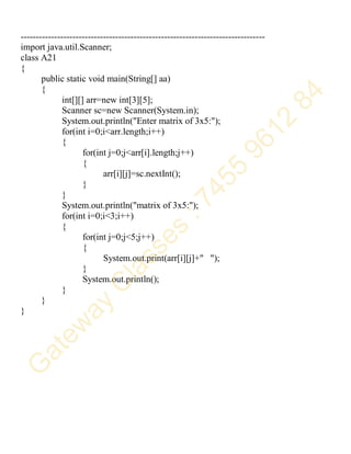 --------------------------------------------------------------------------------
import java.util.Scanner;
class A21
{
public static void main(String[] aa)
{
int[][] arr=new int[3][5];
Scanner sc=new Scanner(System.in);
System.out.println("Enter matrix of 3x5:");
for(int i=0;i<arr.length;i++)
{
for(int j=0;j<arr[i].length;j++)
{
arr[i][j]=sc.nextInt();
}
}
System.out.println("matrix of 3x5:");
for(int i=0;i<3;i++)
{
for(int j=0;j<5;j++)
{
System.out.print(arr[i][j]+" ");
}
System.out.println();
}
}
}
 