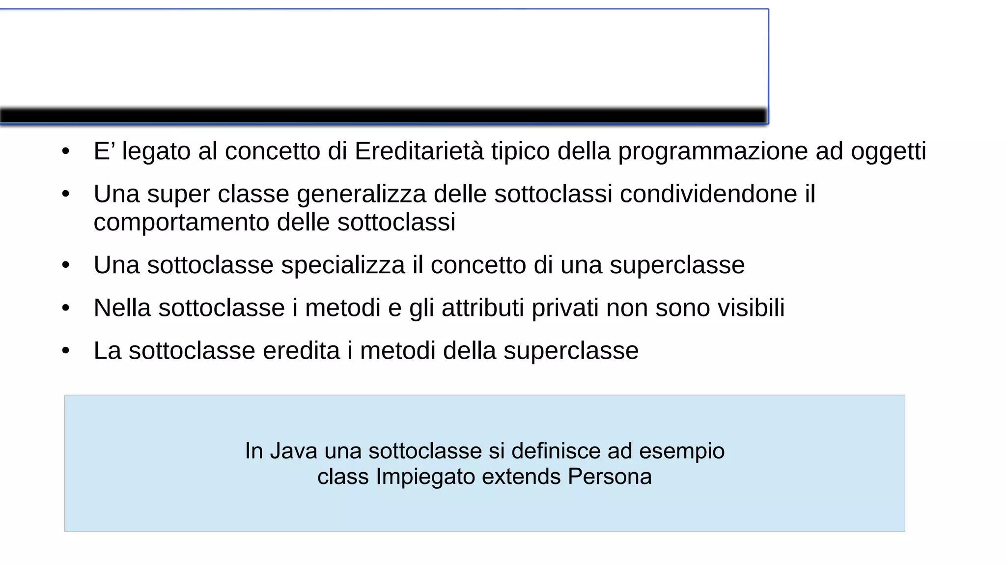 Superclasse e Sottoclasse
● E’ legato al concetto di Ereditarietà tipico della programmazione ad oggetti
● Una super classe generalizza delle sottoclassi condividendone il
comportamento delle sottoclassi
● Una sottoclasse specializza il concetto di una superclasse
● Nella sottoclasse i metodi e gli attributi privati non sono visibili
● La sottoclasse eredita i metodi della superclasse
In Java una sottoclasse si definisce ad esempio
class Impiegato extends Persona
 