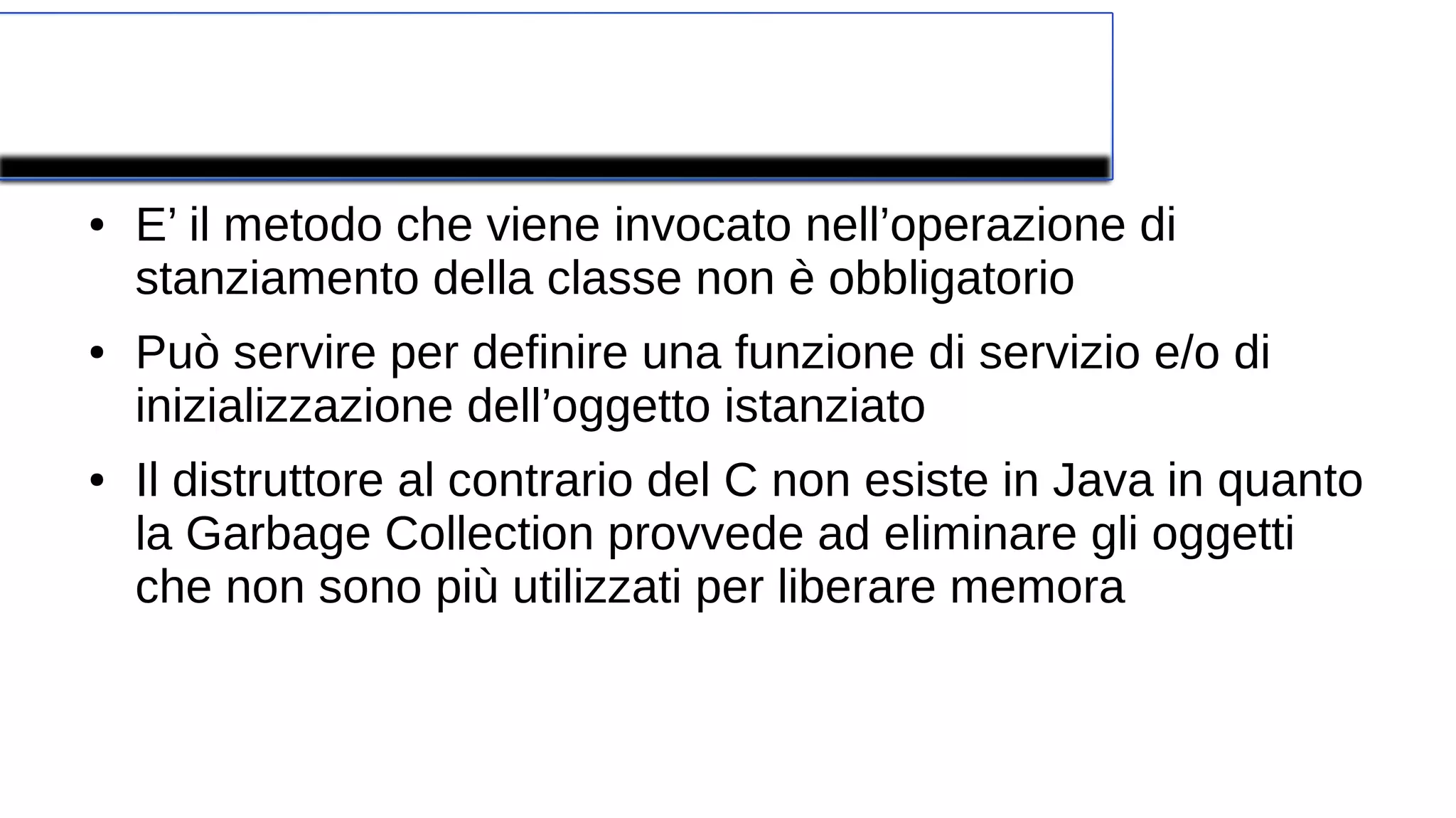Costruttore
● E’ il metodo che viene invocato nell’operazione di
stanziamento della classe non è obbligatorio
● Può servire per definire una funzione di servizio e/o di
inizializzazione dell’oggetto istanziato
● Il distruttore al contrario del C non esiste in Java in quanto
la Garbage Collection provvede ad eliminare gli oggetti
che non sono più utilizzati per liberare memora
 