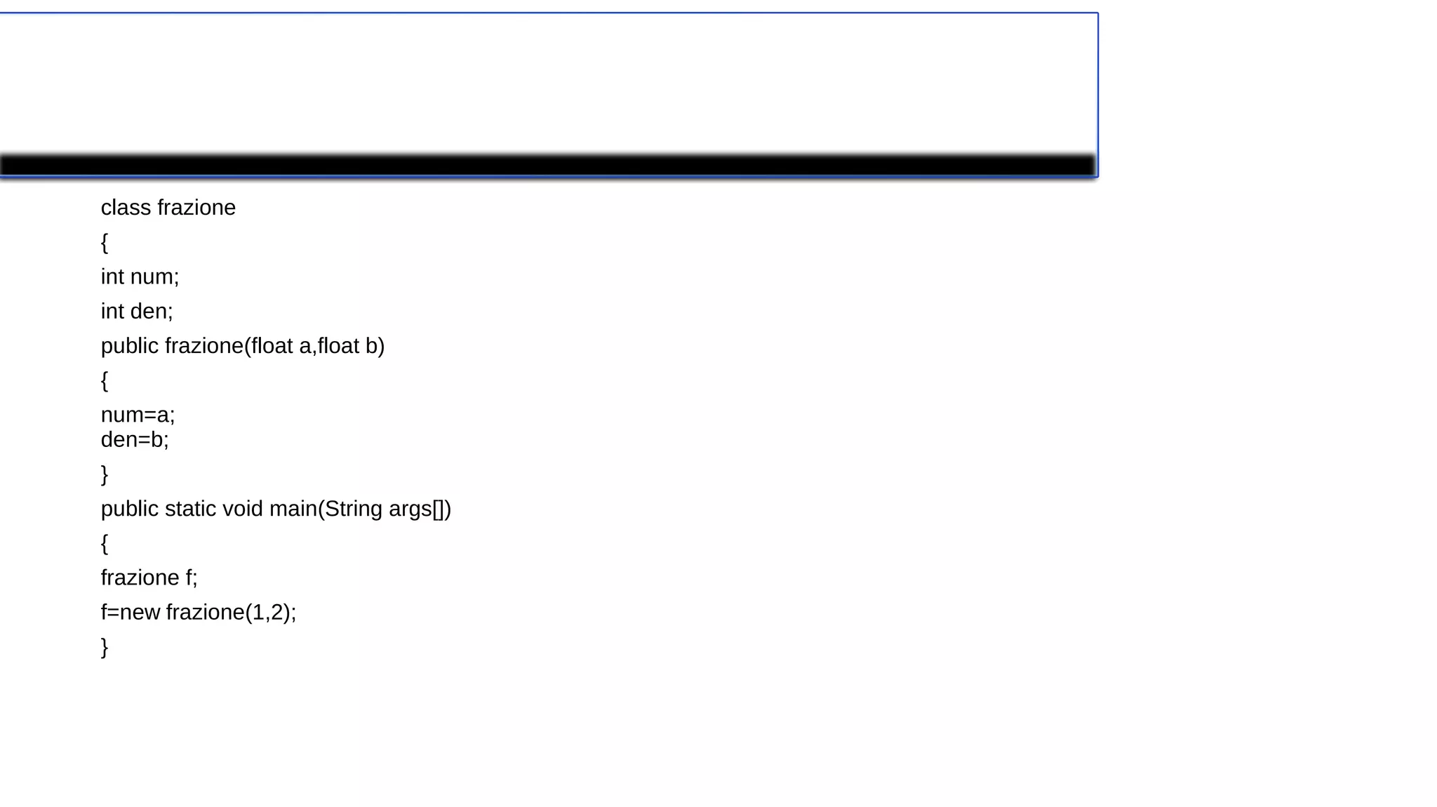 Dichiarazione del costruttore
class frazione
{
int num;
int den;
public frazione(float a,float b)
{
num=a;
den=b;
}
public static void main(String args[])
{
frazione f;
f=new frazione(1,2);
}
 
