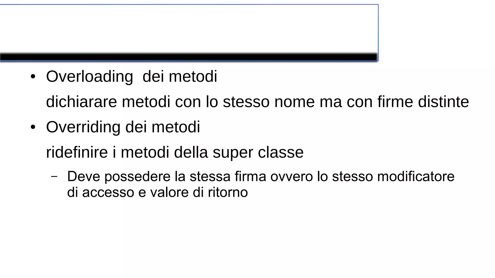 Polimorfismo
● Overloading dei metodi
dichiarare metodi con lo stesso nome ma con firme distinte
● Overriding dei metodi
ridefinire i metodi della super classe
– Deve possedere la stessa firma ovvero lo stesso modificatore
di accesso e valore di ritorno
 