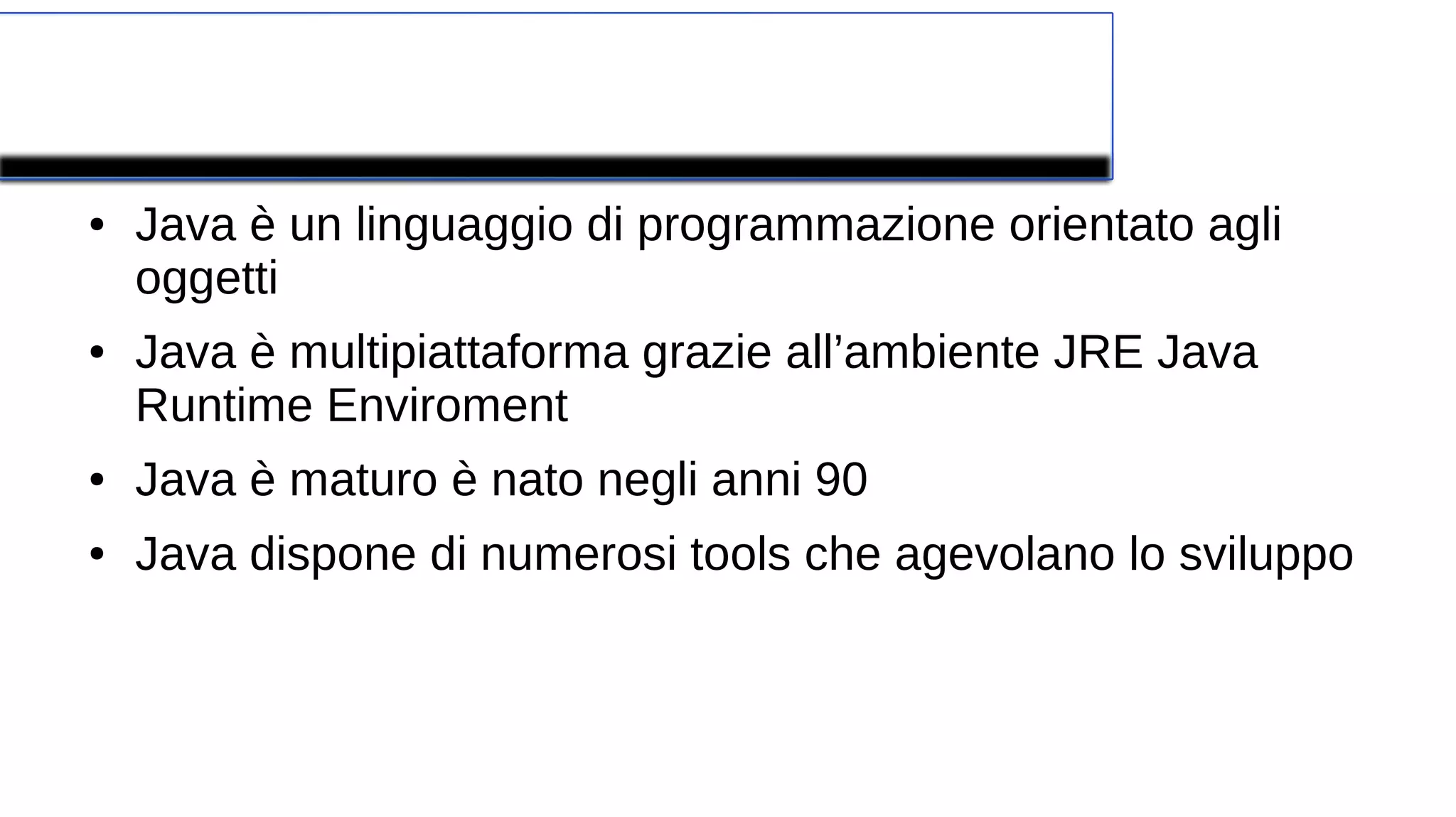 Concetti fondamentali
● Java è un linguaggio di programmazione orientato agli
oggetti
● Java è multipiattaforma grazie all’ambiente JRE Java
Runtime Enviroment
● Java è maturo è nato negli anni 90
● Java dispone di numerosi tools che agevolano lo sviluppo
 