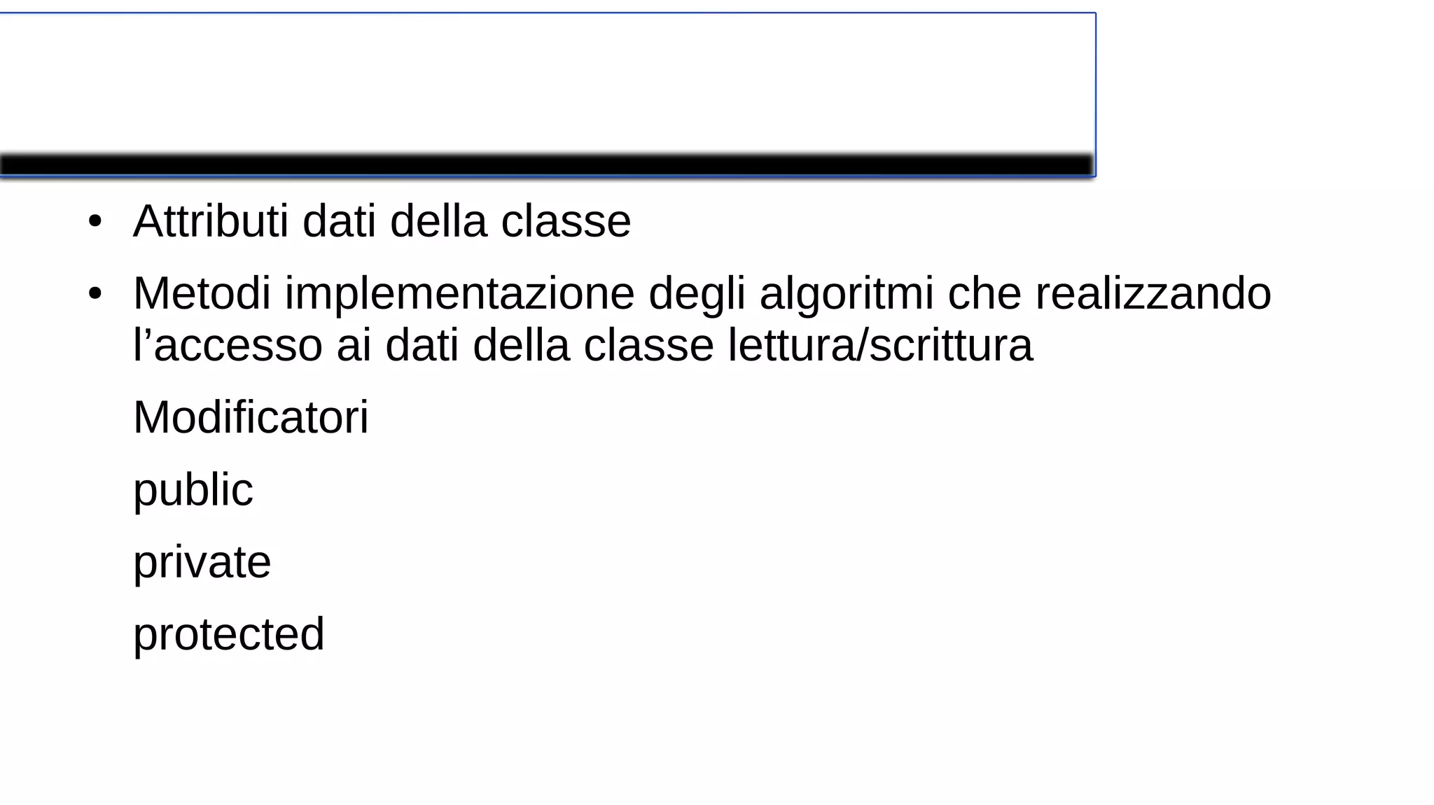 Componenti di una classe
● Attributi dati della classe
● Metodi implementazione degli algoritmi che realizzando
l’accesso ai dati della classe lettura/scrittura
Modificatori
public
private
protected
 