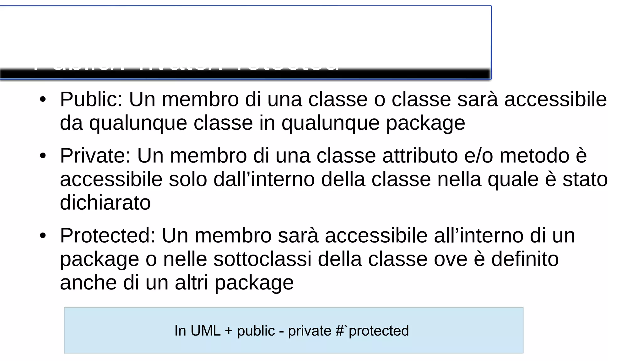 Modificatore
Public/Private/Protected
● Public: Un membro di una classe o classe sarà accessibile
da qualunque classe in qualunque package
● Private: Un membro di una classe attributo e/o metodo è
accessibile solo dall’interno della classe nella quale è stato
dichiarato
● Protected: Un membro sarà accessibile all’interno di un
package o nelle sottoclassi della classe ove è definito
anche di un altri package
In UML + public - private #`protected
 
