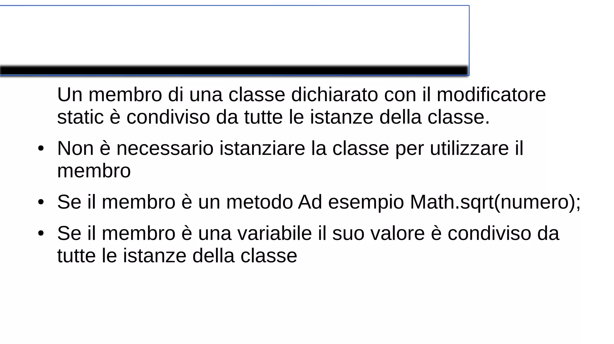 Modificatore Static
Un membro di una classe dichiarato con il modificatore
static è condiviso da tutte le istanze della classe.
● Non è necessario istanziare la classe per utilizzare il
membro
● Se il membro è un metodo Ad esempio Math.sqrt(numero);
● Se il membro è una variabile il suo valore è condiviso da
tutte le istanze della classe
 