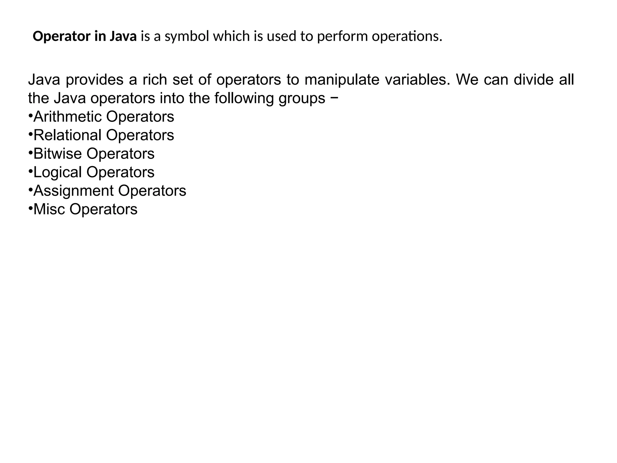 Operator in Java is a symbol which is used to perform operations.
Java provides a rich set of operators to manipulate variables. We can divide all
the Java operators into the following groups −
•Arithmetic Operators
•Relational Operators
•Bitwise Operators
•Logical Operators
•Assignment Operators
•Misc Operators
 