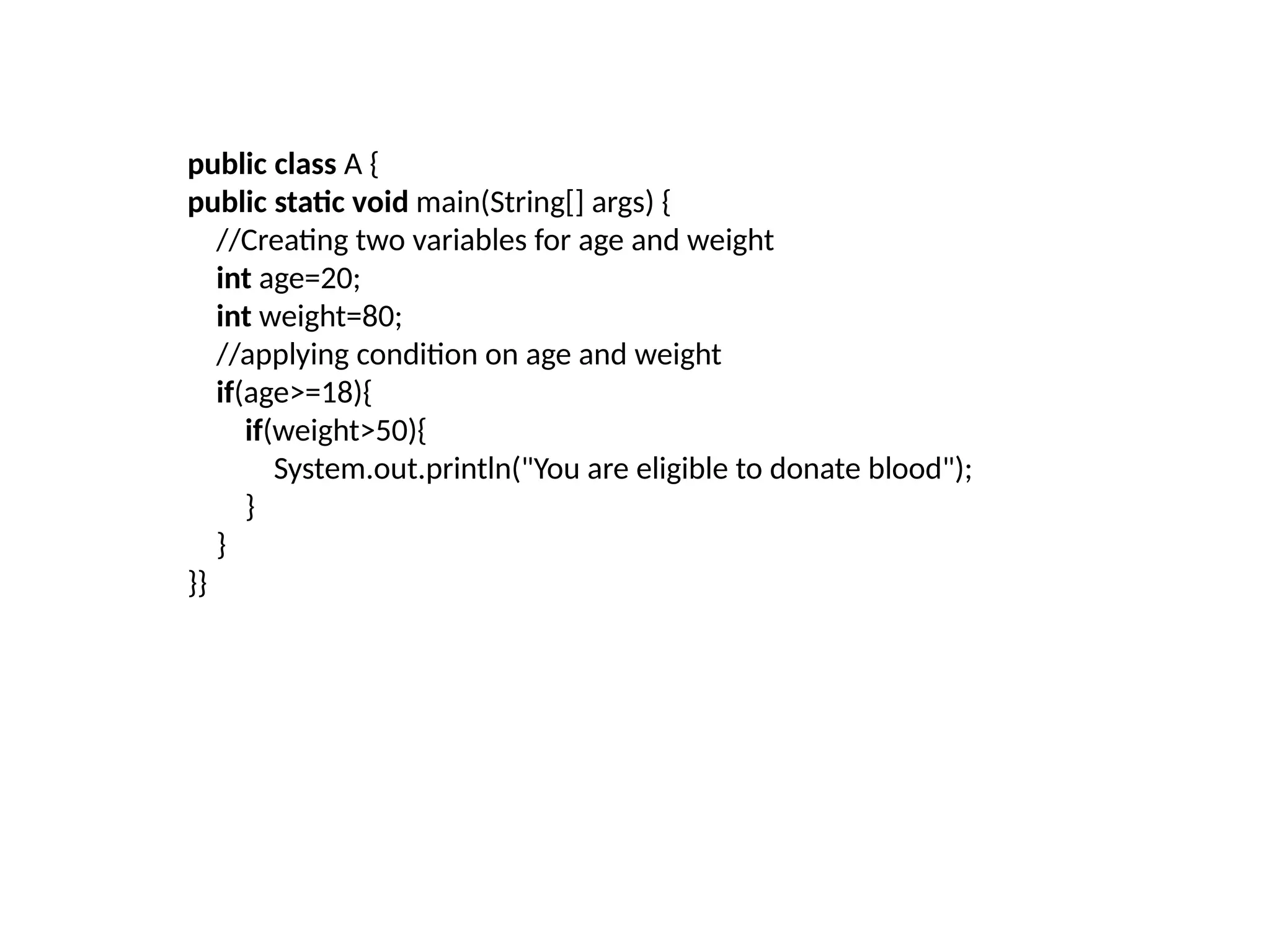 public class A {
public static void main(String[] args) {
//Creating two variables for age and weight
int age=20;
int weight=80;
//applying condition on age and weight
if(age>=18){
if(weight>50){
System.out.println("You are eligible to donate blood");
}
}
}}
 