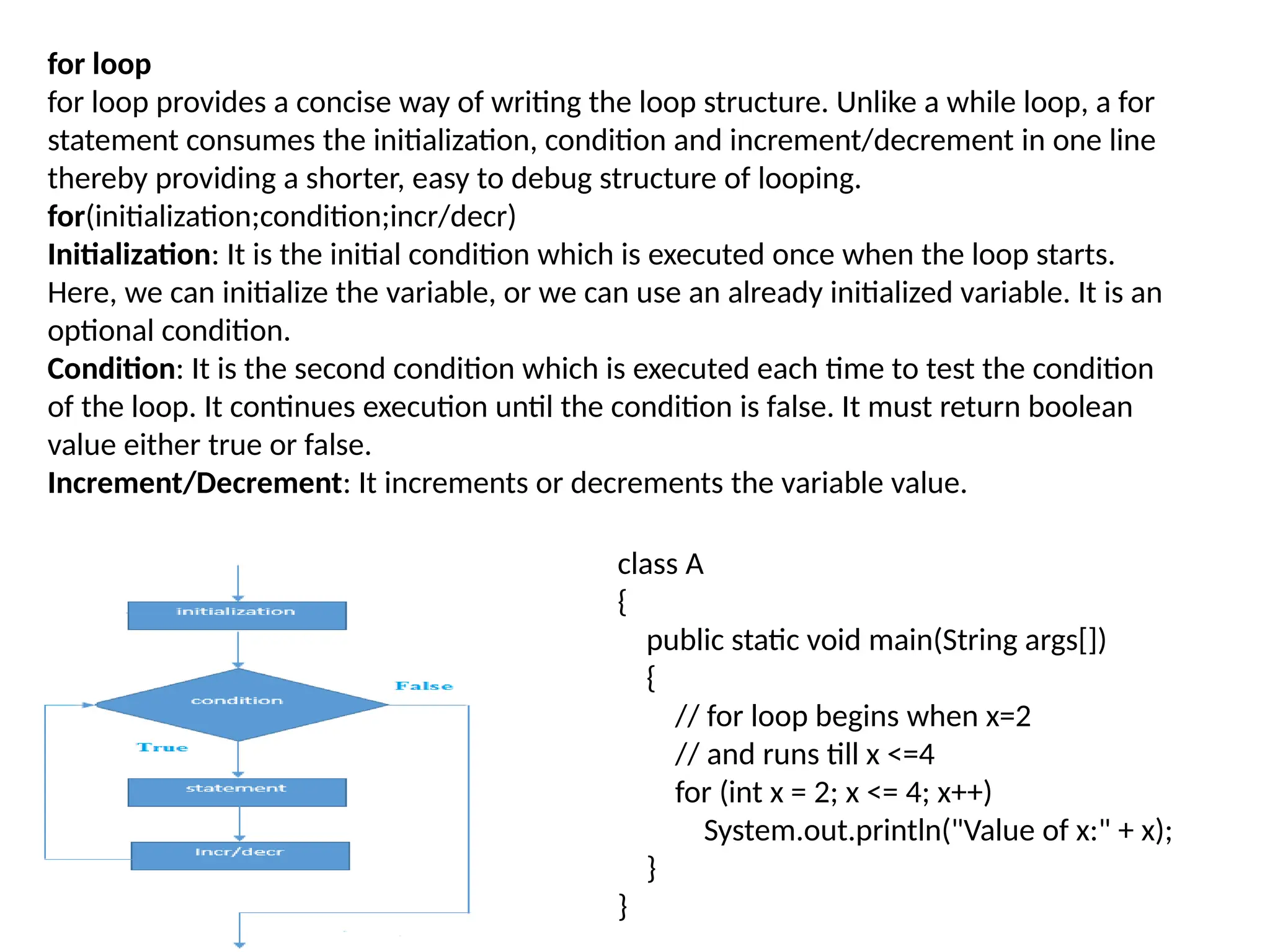 for loop
for loop provides a concise way of writing the loop structure. Unlike a while loop, a for
statement consumes the initialization, condition and increment/decrement in one line
thereby providing a shorter, easy to debug structure of looping.
for(initialization;condition;incr/decr)
Initialization: It is the initial condition which is executed once when the loop starts.
Here, we can initialize the variable, or we can use an already initialized variable. It is an
optional condition.
Condition: It is the second condition which is executed each time to test the condition
of the loop. It continues execution until the condition is false. It must return boolean
value either true or false.
Increment/Decrement: It increments or decrements the variable value.
class A
{
public static void main(String args[])
{
// for loop begins when x=2
// and runs till x <=4
for (int x = 2; x <= 4; x++)
System.out.println("Value of x:" + x);
}
}
 