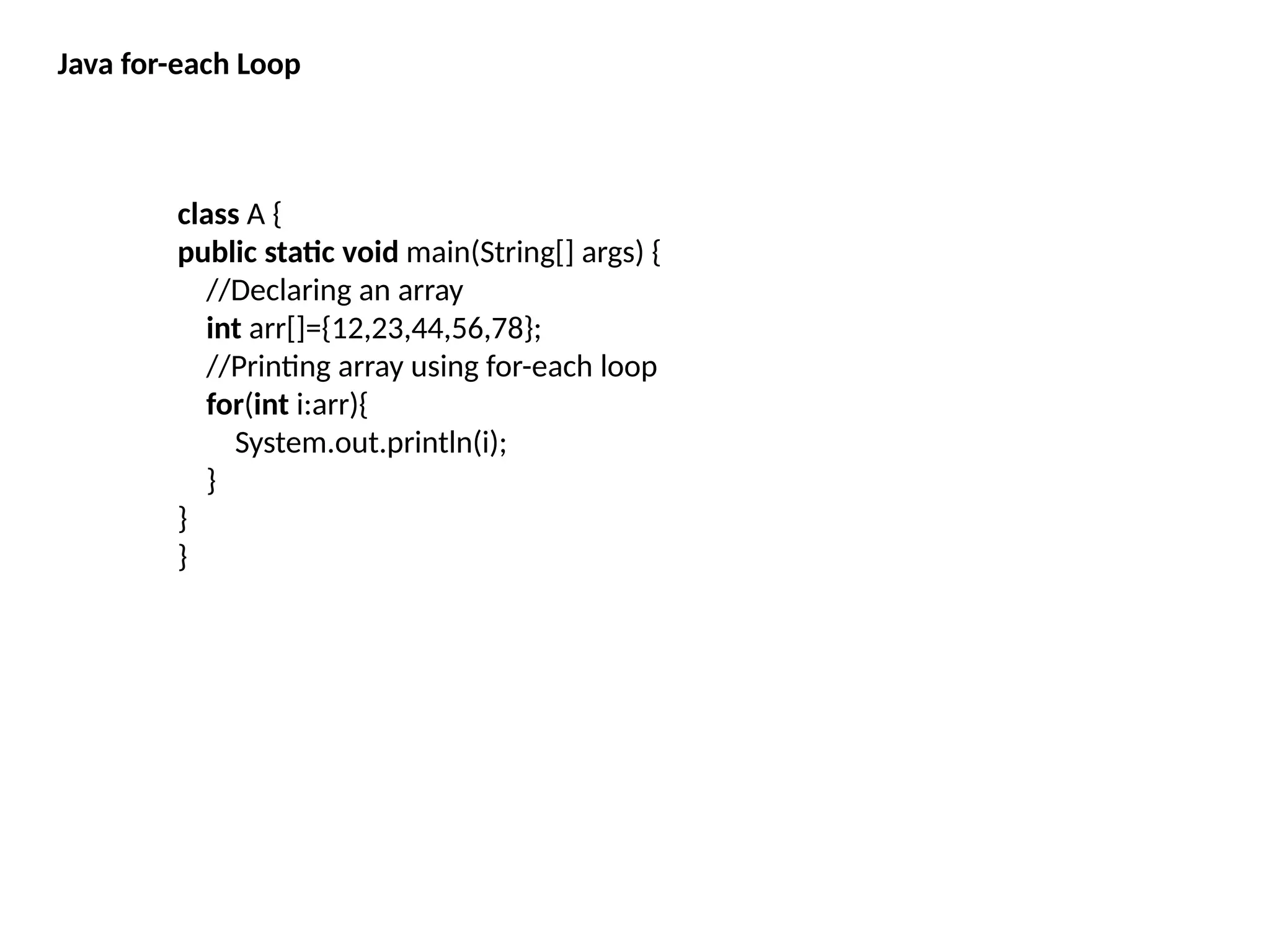 Java for-each Loop
class A {
public static void main(String[] args) {
//Declaring an array
int arr[]={12,23,44,56,78};
//Printing array using for-each loop
for(int i:arr){
System.out.println(i);
}
}
}
 