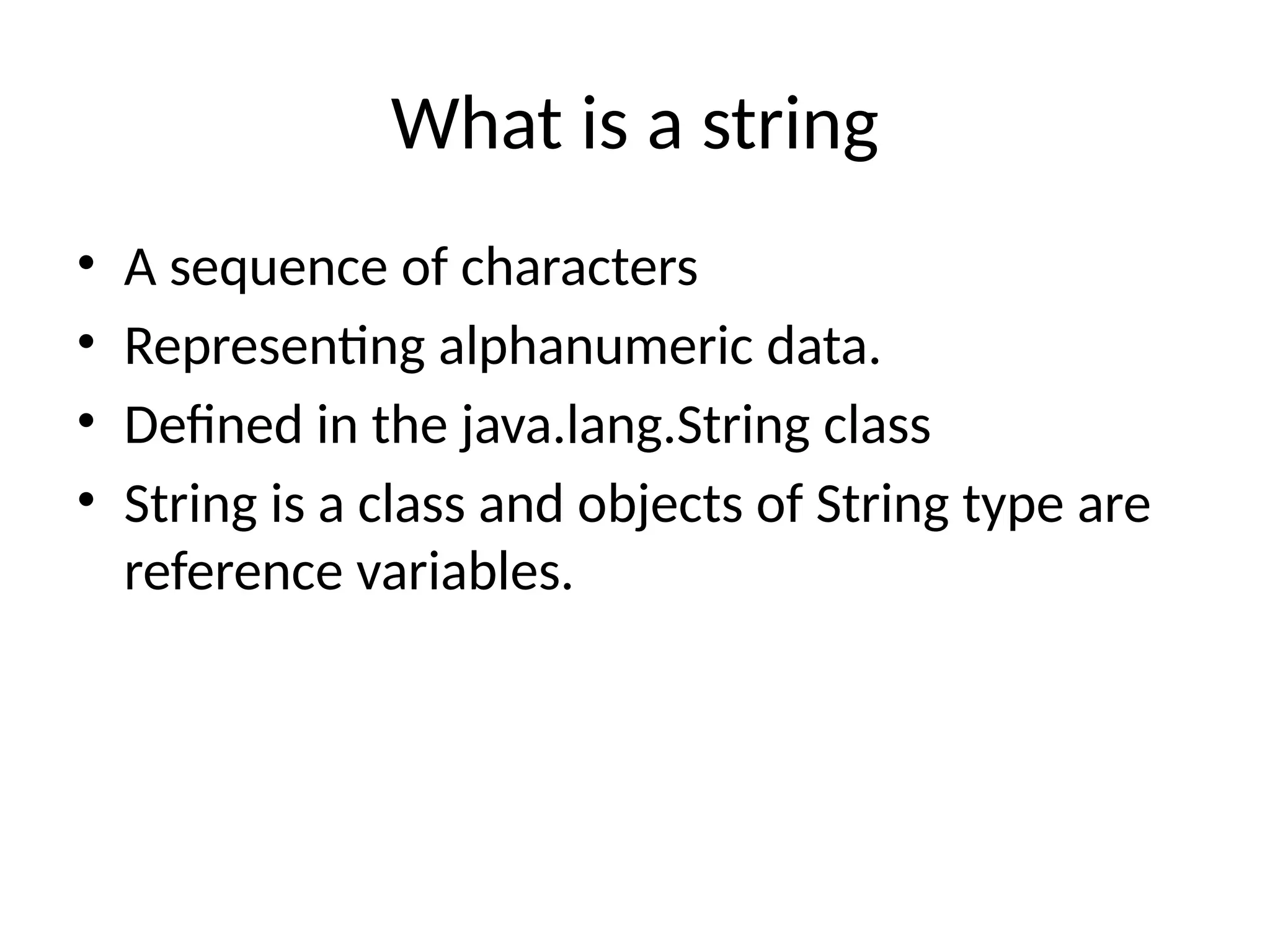 What is a string
• A sequence of characters
• Representing alphanumeric data.
• Defined in the java.lang.String class
• String is a class and objects of String type are
reference variables.
 