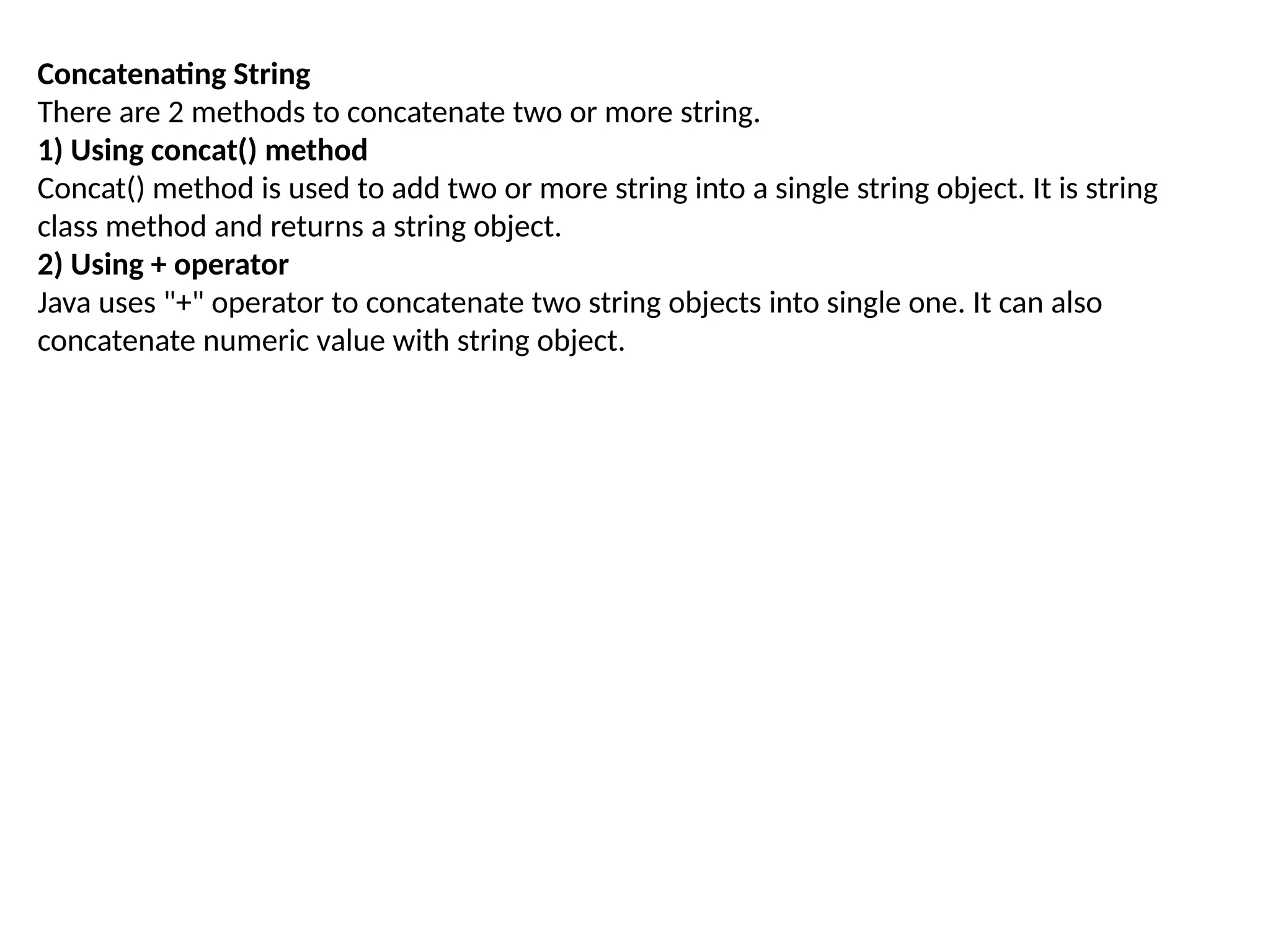 Concatenating String
There are 2 methods to concatenate two or more string.
1) Using concat() method
Concat() method is used to add two or more string into a single string object. It is string
class method and returns a string object.
2) Using + operator
Java uses "+" operator to concatenate two string objects into single one. It can also
concatenate numeric value with string object.
 