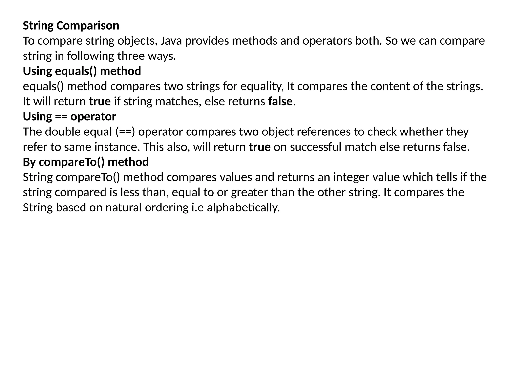String Comparison
To compare string objects, Java provides methods and operators both. So we can compare
string in following three ways.
Using equals() method
equals() method compares two strings for equality, It compares the content of the strings.
It will return true if string matches, else returns false.
Using == operator
The double equal (==) operator compares two object references to check whether they
refer to same instance. This also, will return true on successful match else returns false.
By compareTo() method
String compareTo() method compares values and returns an integer value which tells if the
string compared is less than, equal to or greater than the other string. It compares the
String based on natural ordering i.e alphabetically.
 